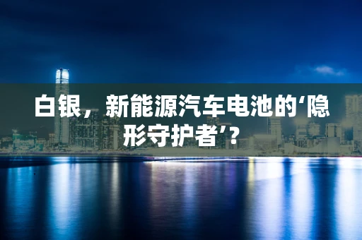 白银，新能源汽车电池的‘隐形守护者’？
