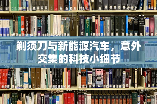 剃须刀与新能源汽车，意外交集的科技小细节