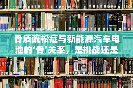骨质疏松症与新能源汽车电池的‘骨’关系，是挑战还是机遇？