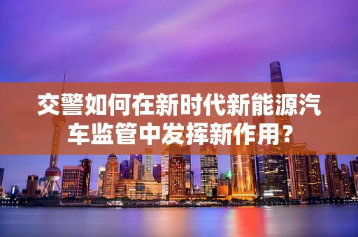 交警如何在新时代新能源汽车监管中发挥新作用？