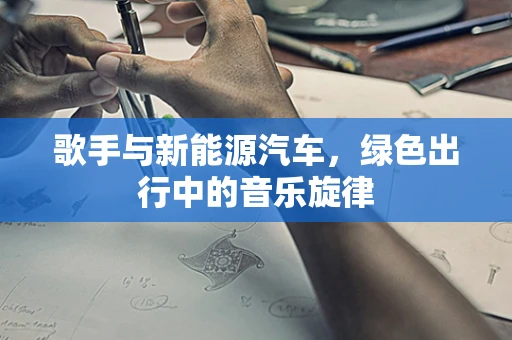 歌手与新能源汽车，绿色出行中的音乐旋律