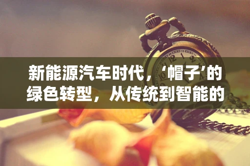 新能源汽车时代，‘帽子’的绿色转型，从传统到智能的跨越