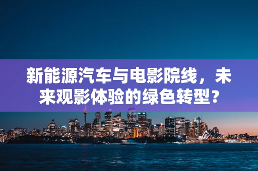 新能源汽车与电影院线，未来观影体验的绿色转型？