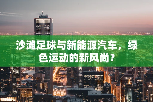沙滩足球与新能源汽车，绿色运动的新风尚？