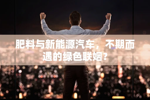 肥料与新能源汽车，不期而遇的绿色联姻？
