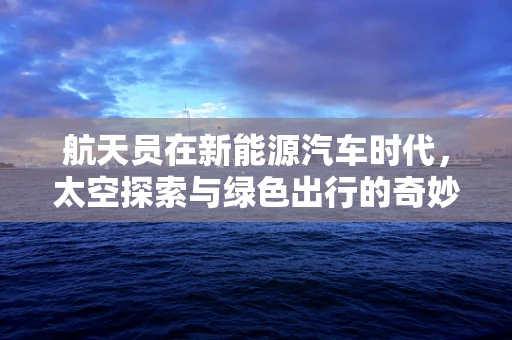 航天员在新能源汽车时代，太空探索与绿色出行的奇妙交汇？