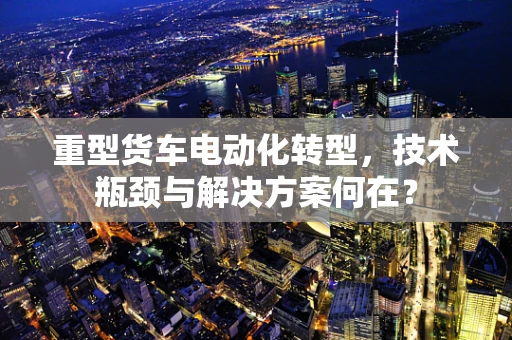 重型货车电动化转型，技术瓶颈与解决方案何在？
