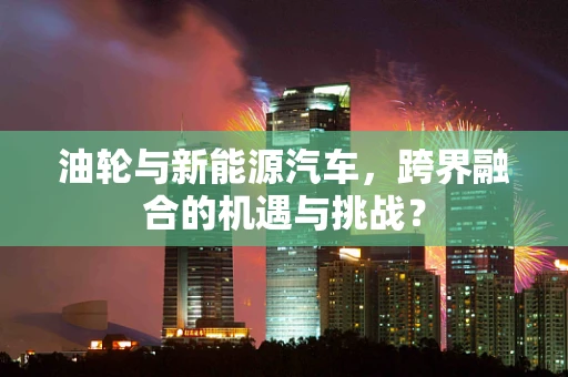 油轮与新能源汽车，跨界融合的机遇与挑战？