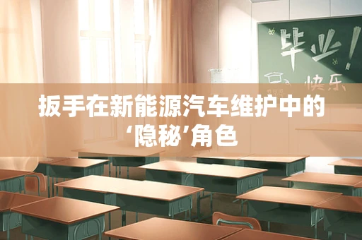 扳手在新能源汽车维护中的‘隐秘’角色