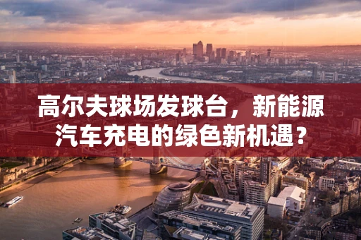 高尔夫球场发球台，新能源汽车充电的绿色新机遇？