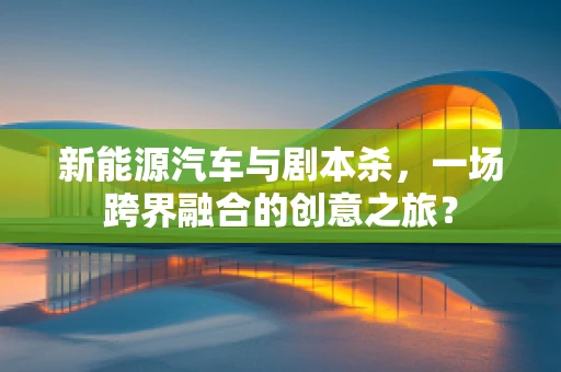 新能源汽车与剧本杀，一场跨界融合的创意之旅？
