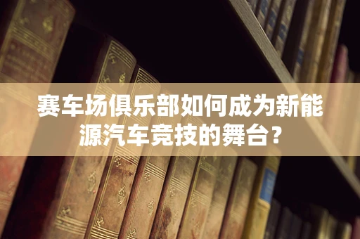 赛车场俱乐部如何成为新能源汽车竞技的舞台？