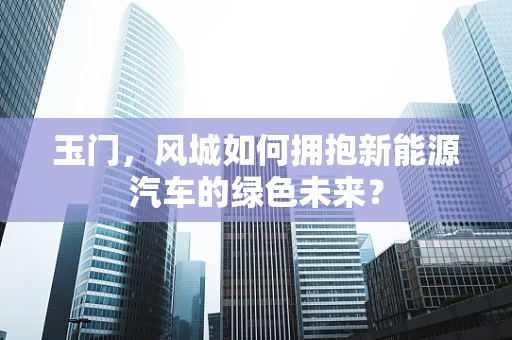 玉门，风城如何拥抱新能源汽车的绿色未来？