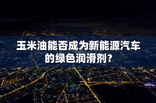玉米油能否成为新能源汽车的绿色润滑剂？