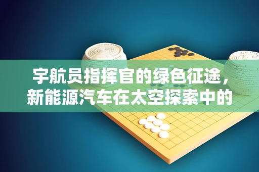 宇航员指挥官的绿色征途，新能源汽车在太空探索中的角色