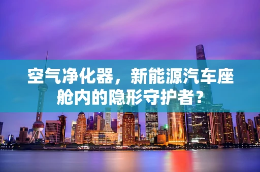 空气净化器，新能源汽车座舱内的隐形守护者？