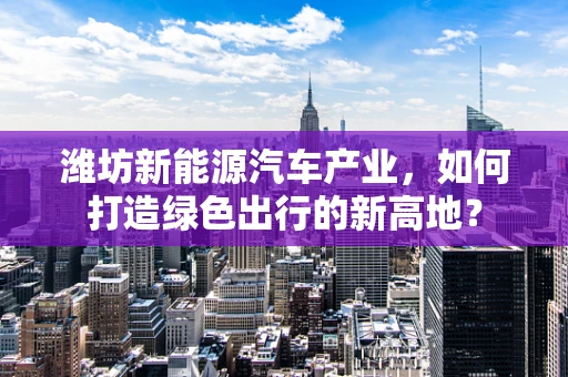 潍坊新能源汽车产业，如何打造绿色出行的新高地？