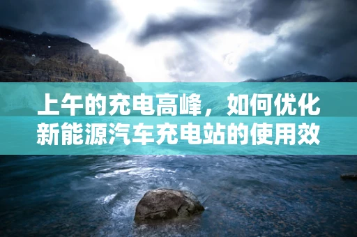 上午的充电高峰，如何优化新能源汽车充电站的使用效率？
