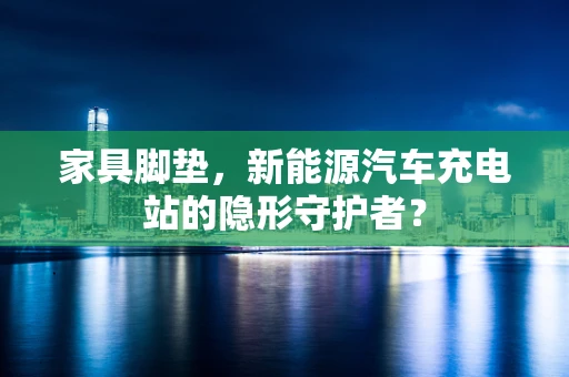 家具脚垫，新能源汽车充电站的隐形守护者？