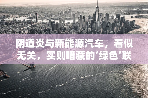 阴道炎与新能源汽车，看似无关，实则暗藏的‘绿色’联系？