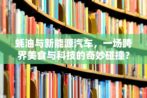 蚝油与新能源汽车，一场跨界美食与科技的奇妙碰撞？