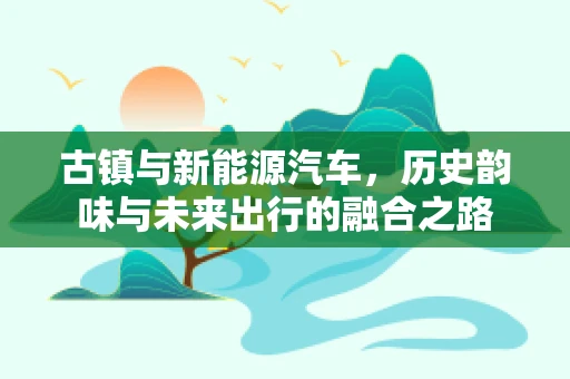 古镇与新能源汽车，历史韵味与未来出行的融合之路