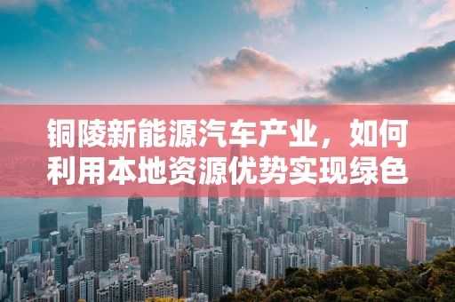 铜陵新能源汽车产业，如何利用本地资源优势实现绿色发展？