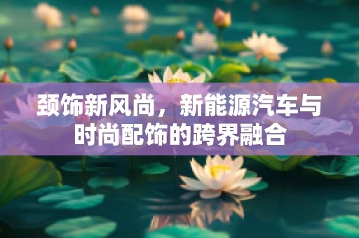 颈饰新风尚，新能源汽车与时尚配饰的跨界融合
