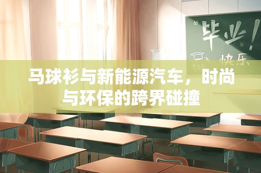 马球衫与新能源汽车，时尚与环保的跨界碰撞