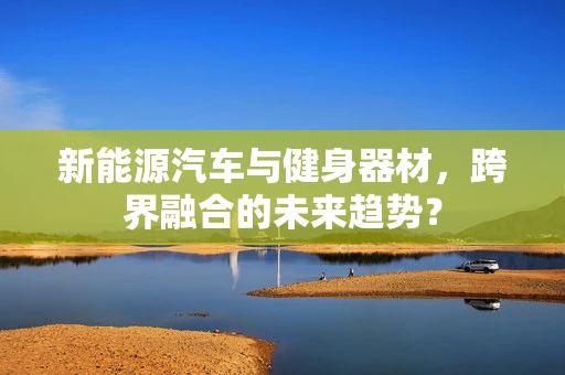 新能源汽车与健身器材，跨界融合的未来趋势？