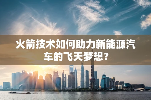 火箭技术如何助力新能源汽车的飞天梦想？