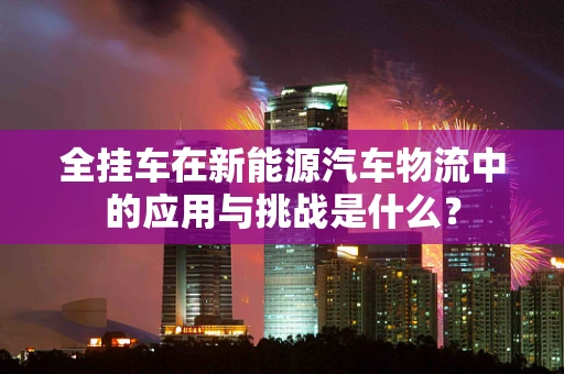 全挂车在新能源汽车物流中的应用与挑战是什么？