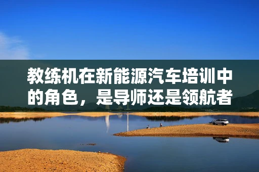 教练机在新能源汽车培训中的角色，是导师还是领航者？