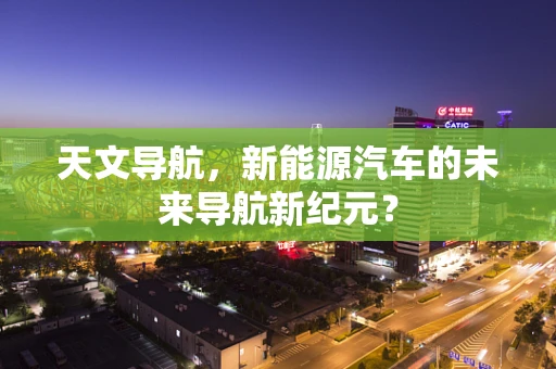 天文导航，新能源汽车的未来导航新纪元？