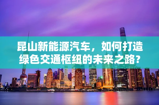 昆山新能源汽车，如何打造绿色交通枢纽的未来之路？