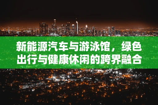 新能源汽车与游泳馆，绿色出行与健康休闲的跨界融合