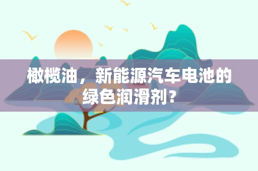 橄榄油，新能源汽车电池的绿色润滑剂？