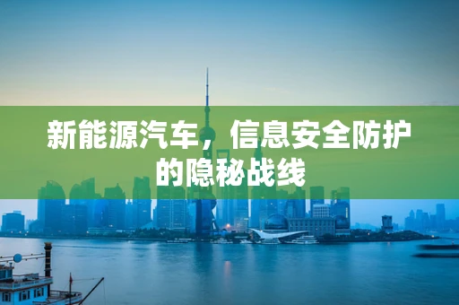 新能源汽车，信息安全防护的隐秘战线