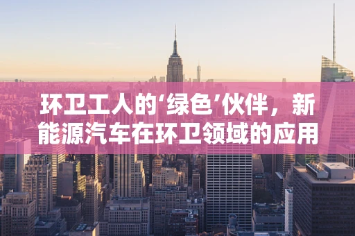 环卫工人的‘绿色’伙伴，新能源汽车在环卫领域的应用与挑战