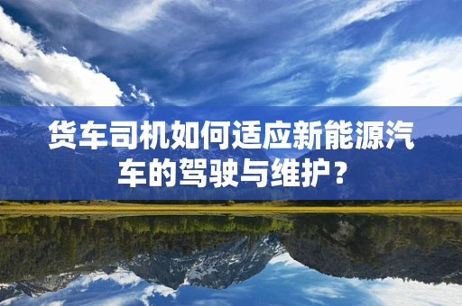 货车司机如何适应新能源汽车的驾驶与维护？