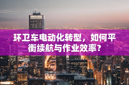 环卫车电动化转型，如何平衡续航与作业效率？