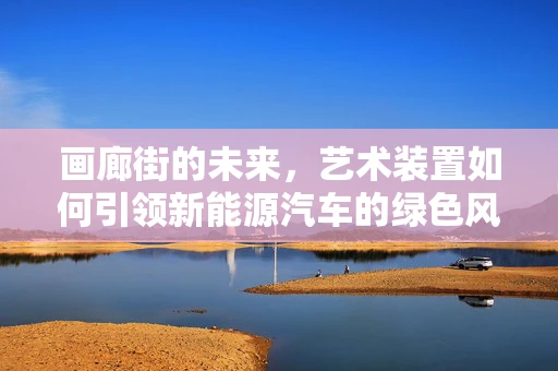 画廊街的未来，艺术装置如何引领新能源汽车的绿色风尚？