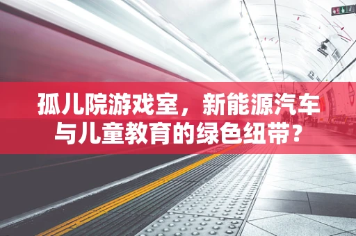 孤儿院游戏室，新能源汽车与儿童教育的绿色纽带？