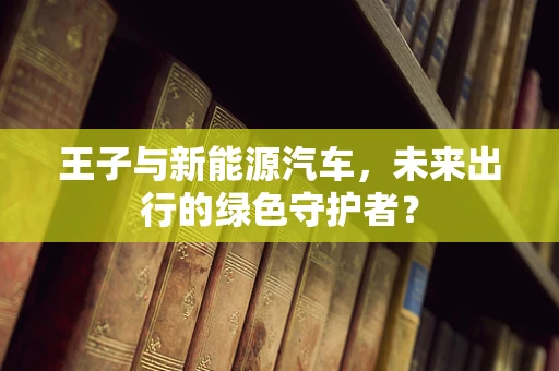 王子与新能源汽车，未来出行的绿色守护者？