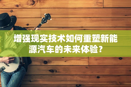 增强现实技术如何重塑新能源汽车的未来体验？
