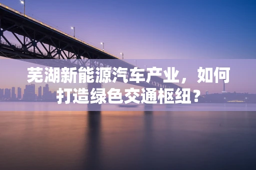 芜湖新能源汽车产业，如何打造绿色交通枢纽？
