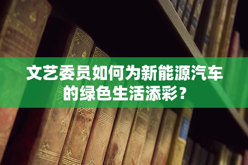 文艺委员如何为新能源汽车的绿色生活添彩？