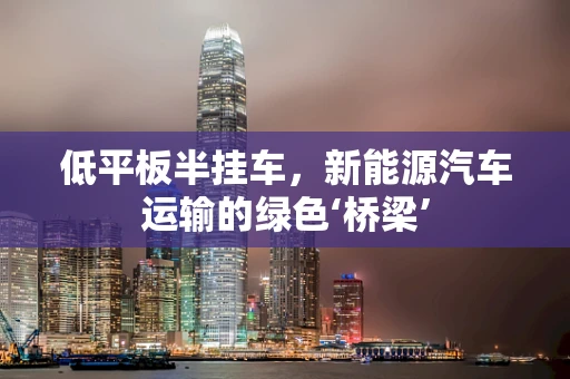 低平板半挂车，新能源汽车运输的绿色‘桥梁’
