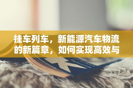 挂车列车，新能源汽车物流的新篇章，如何实现高效与环保的双重飞跃？