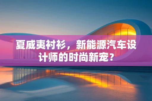 夏威夷衬衫，新能源汽车设计师的时尚新宠？